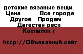 детские вязаные вещи › Цена ­ 500 - Все города Другое » Продам   . Дагестан респ.,Каспийск г.